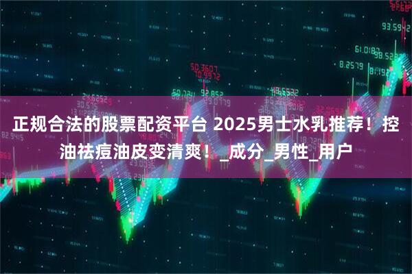 正规合法的股票配资平台 2025男士水乳推荐！控油祛痘油皮变清爽！_成分_男性_用户