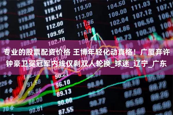 专业的股票配资价格 王博年轻化动真格！广厦弃许钟豪卫冕冠军内线仅剩双人轮换_球迷_辽宁_广东
