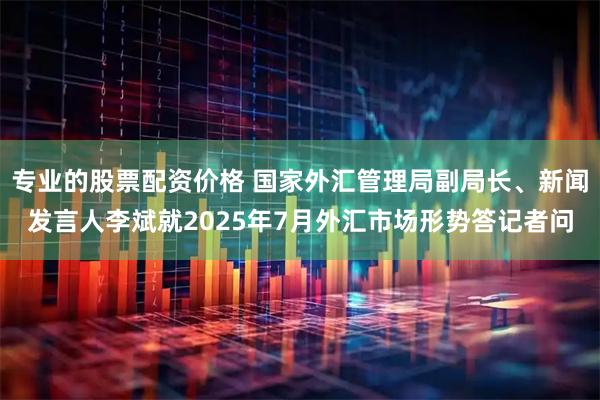 专业的股票配资价格 国家外汇管理局副局长、新闻发言人李斌就2025年7月外汇市场形势答记者问