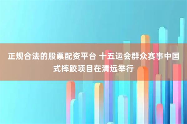 正规合法的股票配资平台 十五运会群众赛事中国式摔跤项目在清远举行