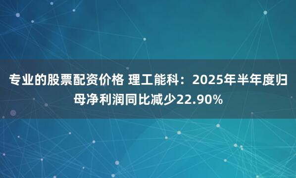 专业的股票配资价格 理工能科：2025年半年度归母净利润同比减少22.90%