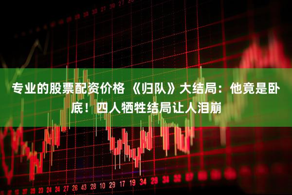 专业的股票配资价格 《归队》大结局：他竟是卧底！四人牺牲结局让人泪崩
