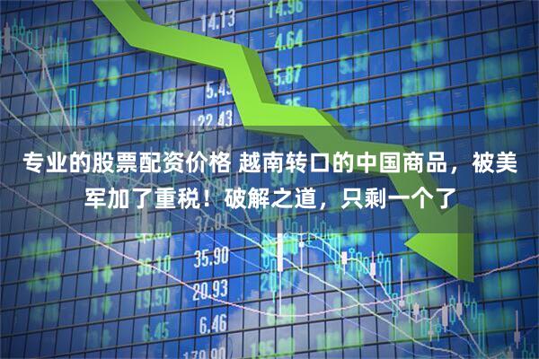 专业的股票配资价格 越南转口的中国商品，被美军加了重税！破解之道，只剩一个了