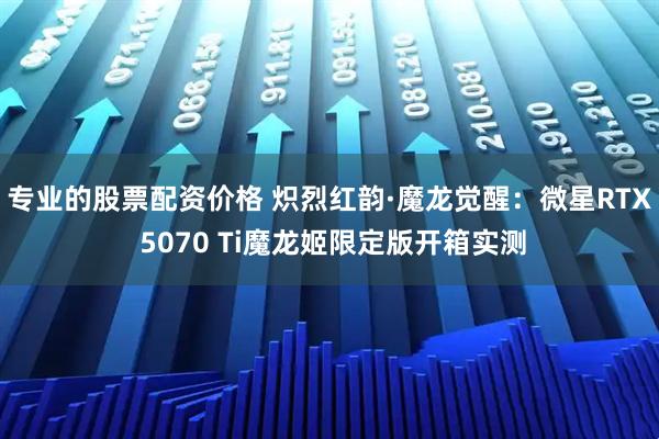 专业的股票配资价格 炽烈红韵·魔龙觉醒：微星RTX 5070 Ti魔龙姬限定版开箱实测