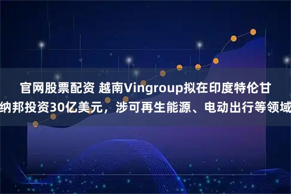 官网股票配资 越南Vingroup拟在印度特伦甘纳邦投资30亿美元，涉可再生能源、电动出行等领域