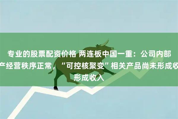 专业的股票配资价格 两连板中国一重：公司内部生产经营秩序正常，“可控核聚变”相关产品尚未形成收入